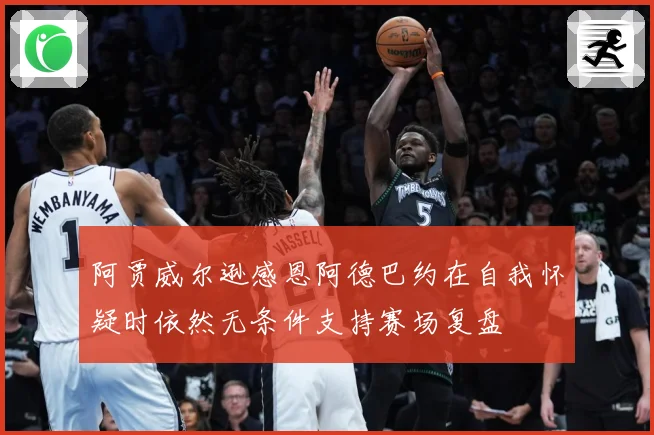 阿贾威尔逊感恩阿德巴约在自我怀疑时依然无条件支持赛场复盘