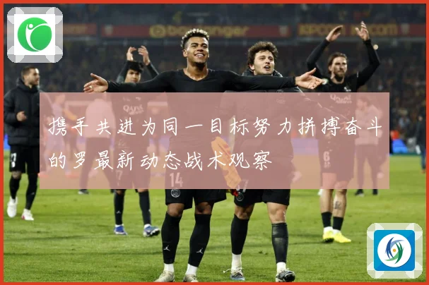 携手共进为同一目标努力拼搏奋斗的罗最新动态战术观察