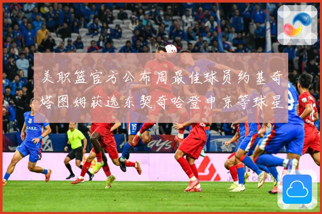 美职篮官方公布周最佳球员约基奇塔图姆获选东契奇哈登申京等球星赛场复盘