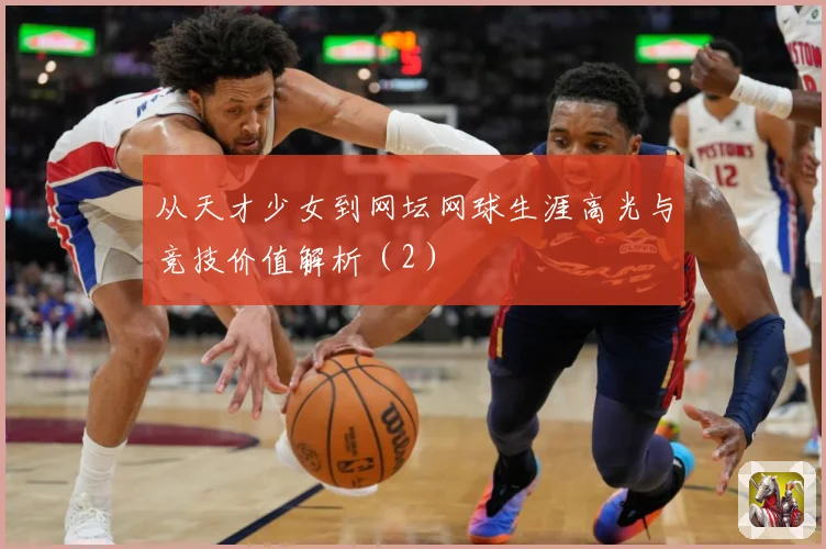 从天才少女到网坛网球生涯高光与竞技价值解析（2）