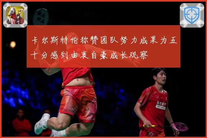 卡尔斯特伦称赞团队努力成果为五十分感到由衷自豪成长观察