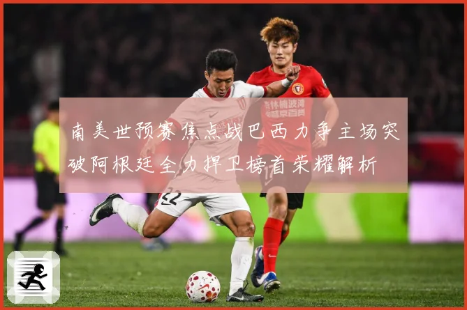 南美世预赛焦点战巴西力争主场突破阿根廷全力捍卫榜首荣耀解析