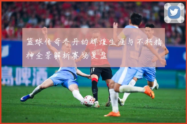 篮球传奇乔丹的辉煌生涯与不朽精神全景解析赛场复盘