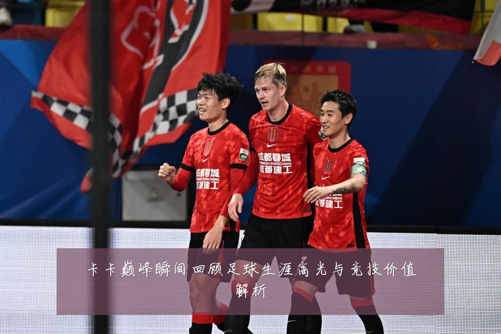 卡卡巅峰瞬间回顾足球生涯高光与竞技价值解析
